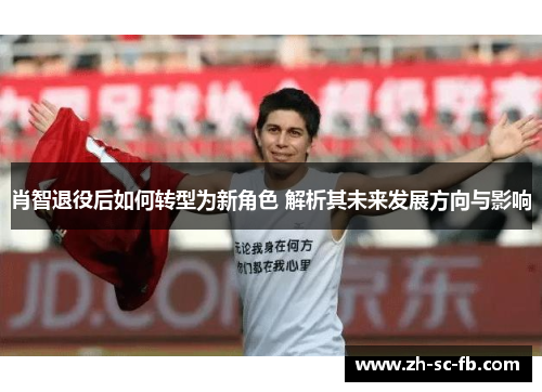 肖智退役后如何转型为新角色 解析其未来发展方向与影响 肖智退役后如何转型为新角色 解析其未来发展方向与影响