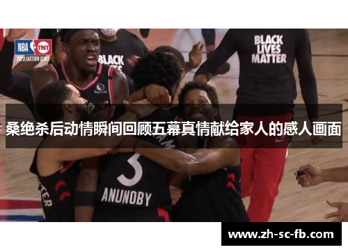 桑绝杀后动情瞬间回顾五幕真情献给家人的感人画面 桑绝杀后动情瞬间回顾五幕真情献给家人的感人画面