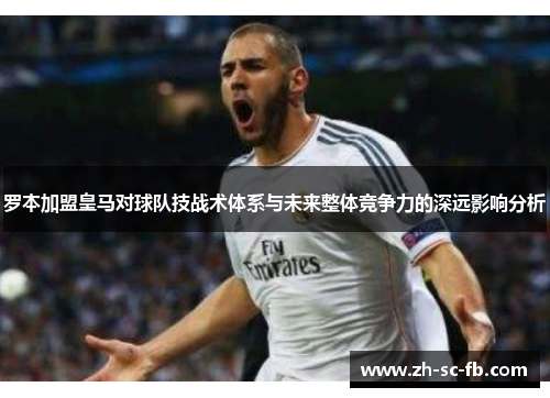 罗本加盟皇马对球队技战术体系与未来整体竞争力的深远影响分析