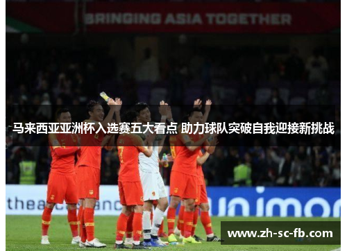 马来西亚亚洲杯入选赛五大看点 助力球队突破自我迎接新挑战 马来西亚亚洲杯入选赛五大看点 助力球队突破自我迎接新挑战